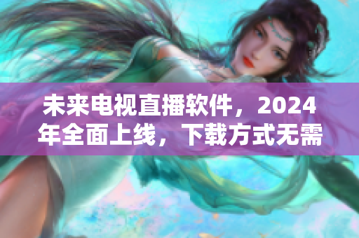 未來電視直播軟件，2024年全面上線，下載方式無需糾結(jié)！