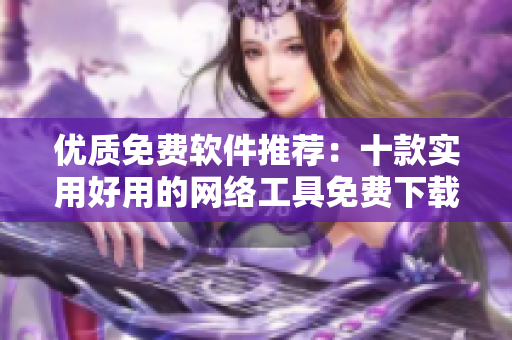 優(yōu)質(zhì)免費(fèi)軟件推薦：十款實(shí)用好用的網(wǎng)絡(luò)工具免費(fèi)下載