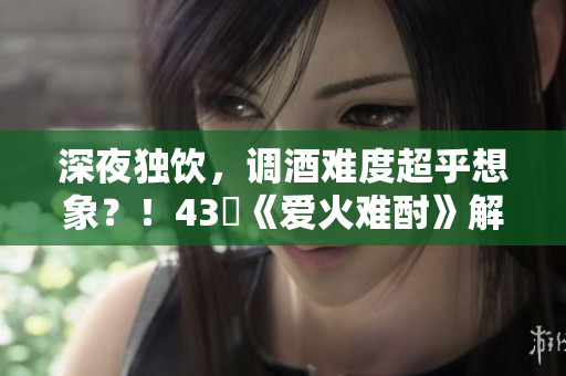 深夜獨(dú)飲，調(diào)酒難度超乎想象？！43話《愛火難酎》解密調(diào)酒的秘密