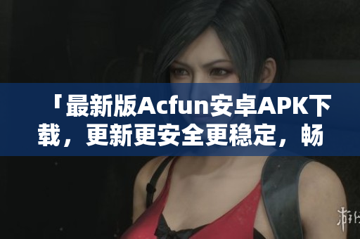 「最新版Acfun安卓APK下載，更新更安全更穩(wěn)定，暢爽觀看優(yōu)質(zhì)彈幕視頻」