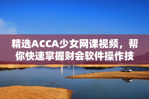 精選ACCA少女網(wǎng)課視頻，幫你快速掌握財(cái)會軟件操作技能