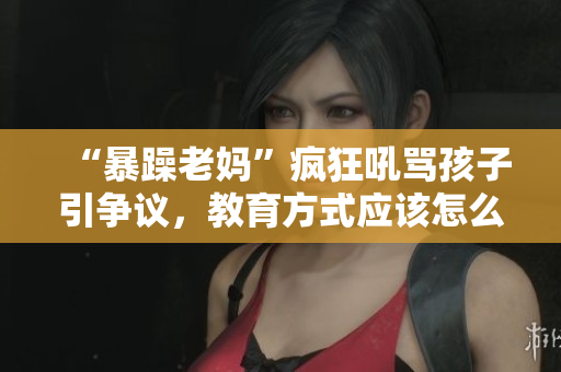 “暴躁老媽”瘋狂吼罵孩子引爭(zhēng)議，教育方式應(yīng)該怎么改進(jìn)？——重塑教育觀念