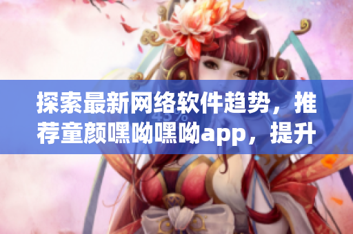 探索最新網(wǎng)絡(luò)軟件趨勢，推薦童顏嘿呦嘿呦app，提升用戶體驗