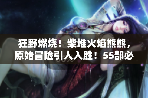 狂野燃燒！柴堆火焰熊熊，原始冒險(xiǎn)引人入勝！55部必看軟件！