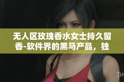 無人區(qū)玫瑰香水女士持久留香-軟件界的黑馬產(chǎn)品，獨特算法讓你留香全天！