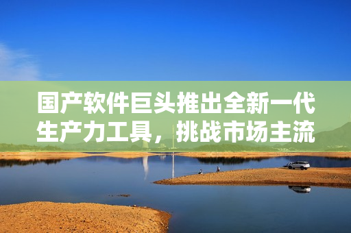 國產(chǎn)軟件巨頭推出全新一代生產(chǎn)力工具，挑戰(zhàn)市場(chǎng)主流軟件
