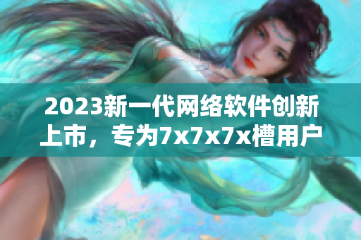 2023新一代網(wǎng)絡(luò)軟件創(chuàng)新上市，專為7x7x7x槽用戶定制