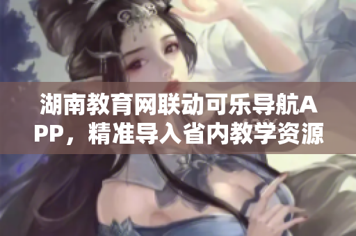 湖南教育網(wǎng)聯(lián)動可樂導(dǎo)航APP，精準(zhǔn)導(dǎo)入省內(nèi)教學(xué)資源