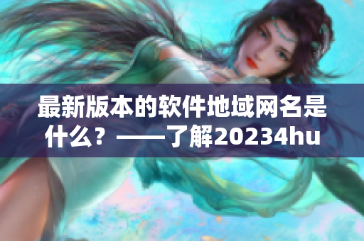 最新版本的軟件地域網(wǎng)名是什么？——了解20234hu軟件最新地域網(wǎng)名稱
