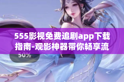 555影視免費(fèi)追劇app下載指南-觀影神器帶你暢享流暢的影視追劇體驗(yàn)