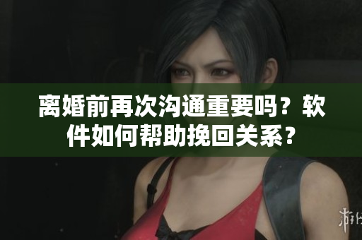離婚前再次溝通重要嗎？軟件如何幫助挽回關系？