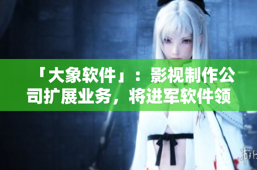 「大象軟件」：影視制作公司擴展業(yè)務，將進軍軟件領域