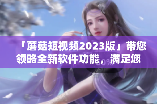 「蘑菇短視頻2023版」帶您領(lǐng)略全新軟件功能，滿足您的視覺體驗與創(chuàng)造需求！