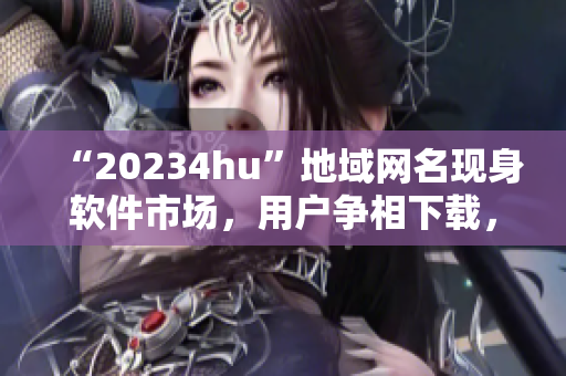 “20234hu”地域網(wǎng)名現(xiàn)身軟件市場，用戶爭相下載，你知道為什么嗎？