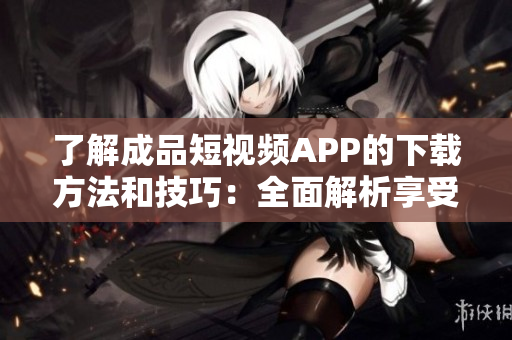 了解成品短視頻APP的下載方法和技巧：全面解析享受視頻創(chuàng)作之樂！