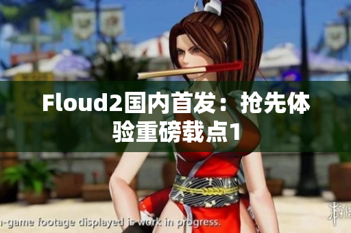 Floud2國內(nèi)首發(fā)：搶先體驗(yàn)重磅載點(diǎn)1