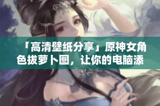 「高清壁紙分享」原神女角色拔蘿卜圖，讓你的電腦添加優(yōu)美桌面！