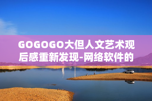 GOGOGO大但人文藝術(shù)觀后感重新發(fā)現(xiàn)-網(wǎng)絡(luò)軟件的設(shè)計哲學(xué)與人性關(guān)懷