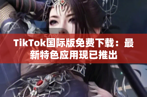 TikTok國際版免費(fèi)下載：最新特色應(yīng)用現(xiàn)已推出