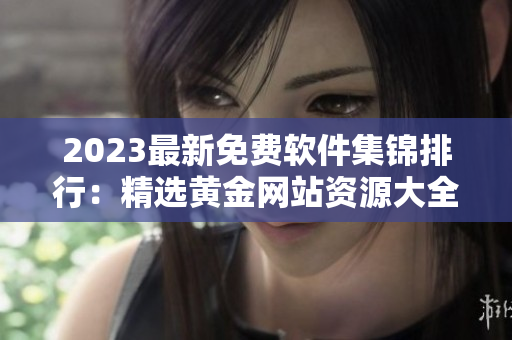 2023最新免費軟件集錦排行：精選黃金網(wǎng)站資源大全！