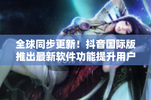 全球同步更新！抖音國(guó)際版推出最新軟件功能提升用戶體驗(yàn)