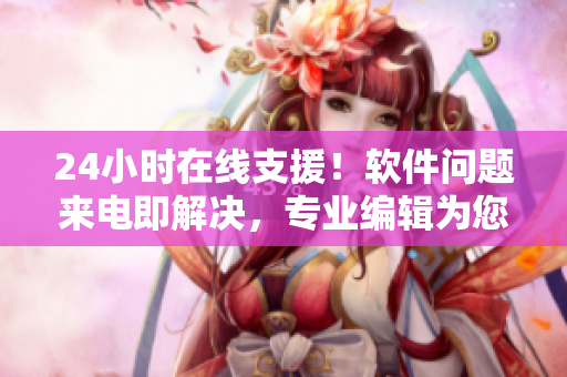 24小時(shí)在線支援！軟件問題來電即解決，專業(yè)編輯為您義務(wù)服務(wù)！