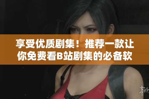享受優(yōu)質(zhì)劇集！推薦一款讓你免費(fèi)看B站劇集的必備軟件！