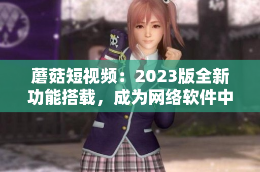 蘑菇短視頻：2023版全新功能搭載，成為網(wǎng)絡(luò)軟件中的璀璨明星！