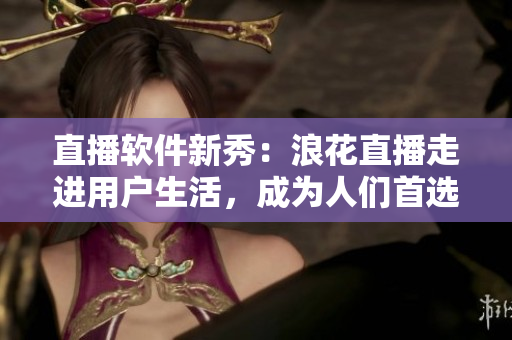 直播軟件新秀：浪花直播走進(jìn)用戶生活，成為人們首選的直播平臺
