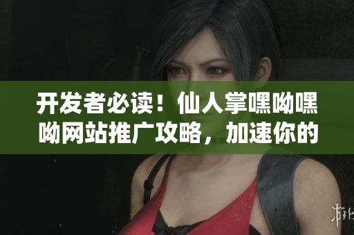 開發(fā)者必讀！仙人掌嘿呦嘿呦網(wǎng)站推廣攻略，加速你的軟件營銷之路