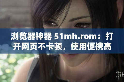 瀏覽器神器 51mh.rom：打開網(wǎng)頁(yè)不卡頓，使用便攜高效