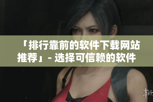 「排行靠前的軟件下載網(wǎng)站推薦」- 選擇可信賴的軟件下載平臺