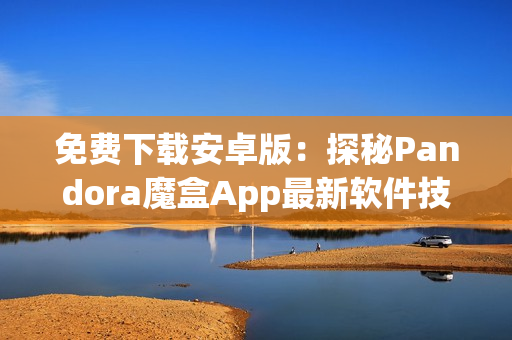 免費(fèi)下載安卓版：探秘Pandora魔盒App最新軟件技巧