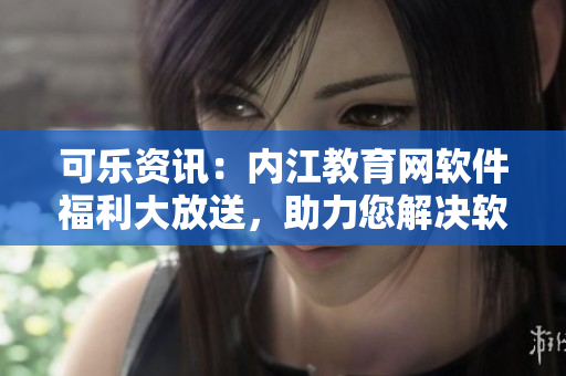 可樂(lè)資訊：內(nèi)江教育網(wǎng)軟件福利大放送，助力您解決軟件使用難題