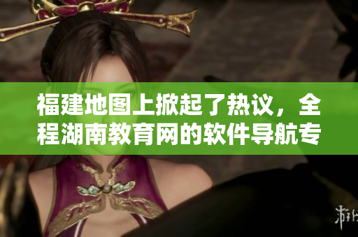 福建地圖上掀起了熱議，全程湖南教育網(wǎng)的軟件導(dǎo)航專題深度細(xì)評！