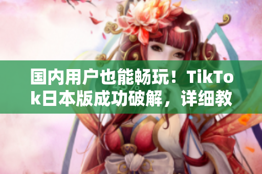 國內用戶也能暢玩！TikTok日本版成功破解，詳細教程來襲
