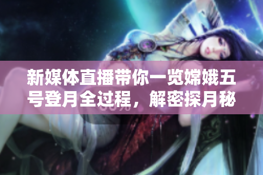 新媒體直播帶你一覽嫦娥五號登月全過程，解密探月秘密