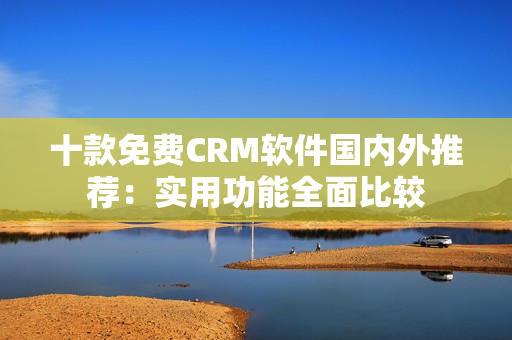 十款免費(fèi)CRM軟件國(guó)內(nèi)外推薦：實(shí)用功能全面比較