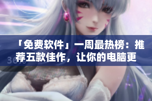 「免費軟件」一周最熱榜：推薦五款佳作，讓你的電腦更加智能快捷