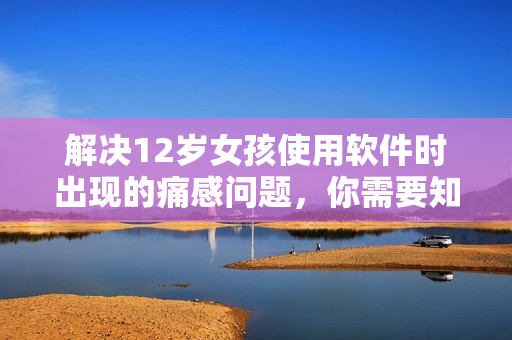 解決12歲女孩使用軟件時(shí)出現(xiàn)的痛感問題，你需要知道的事情
