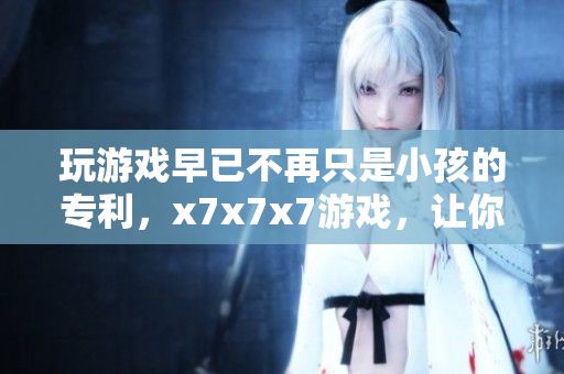 玩游戲早已不再只是小孩的專利，x7x7x7游戲，讓你一試成主宰！
