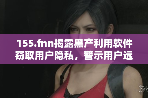 155.fnn揭露黑產(chǎn)利用軟件竊取用戶隱私，警示用戶遠離有風(fēng)險軟件