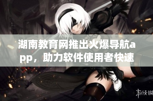 湖南教育網(wǎng)推出火爆導(dǎo)航app，助力軟件使用者快速定位軟件功能和操作指南