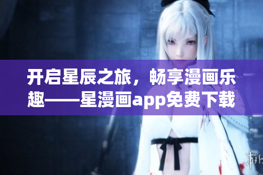 開啟星辰之旅，暢享漫畫樂趣——星漫畫app免費下載指南