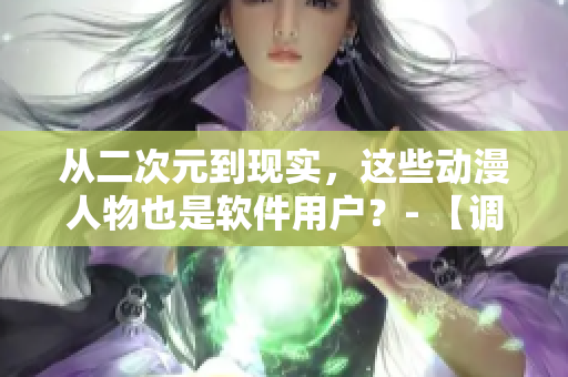 從二次元到現(xiàn)實(shí)，這些動(dòng)漫人物也是軟件用戶？- 【調(diào)查】