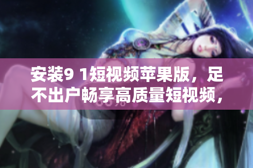 安裝9 1短視頻蘋果版，足不出戶暢享高質量短視頻，搶先觀看最新熱門內容