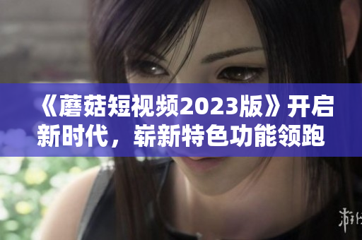 《蘑菇短視頻2023版》開啟新時(shí)代，嶄新特色功能領(lǐng)跑網(wǎng)絡(luò)軟件