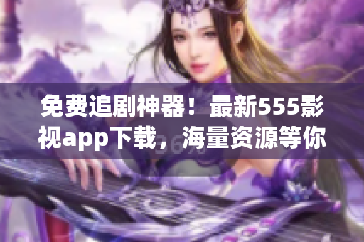 免費(fèi)追劇神器！最新555影視app下載，海量資源等你來(lái)領(lǐng)！