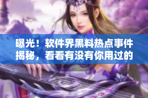 曝光！軟件界黑料熱點事件揭秘，看看有沒有你用過的軟件？