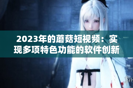 2023年的蘑菇短視頻：實(shí)現(xiàn)多項(xiàng)特色功能的軟件創(chuàng)新！